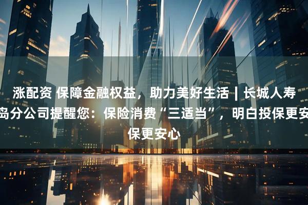 涨配资 保障金融权益，助力美好生活∣长城人寿青岛分公司提醒您：保险消费“三适当”，明白投保更安心