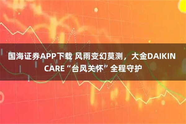 国海证券APP下载 风雨变幻莫测，大金DAIKIN CARE“台风关怀”全程守护