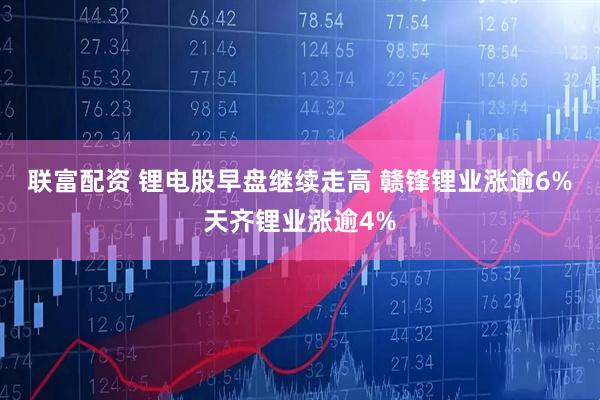 联富配资 锂电股早盘继续走高 赣锋锂业涨逾6%天齐锂业涨逾4%
