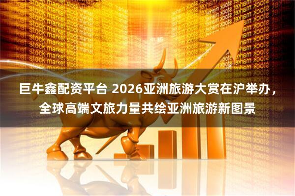 巨牛鑫配资平台 2026亚洲旅游大赏在沪举办，全球高端文旅力量共绘亚洲旅游新图景