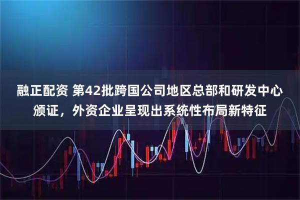 融正配资 第42批跨国公司地区总部和研发中心颁证，外资企业呈现出系统性布局新特征
