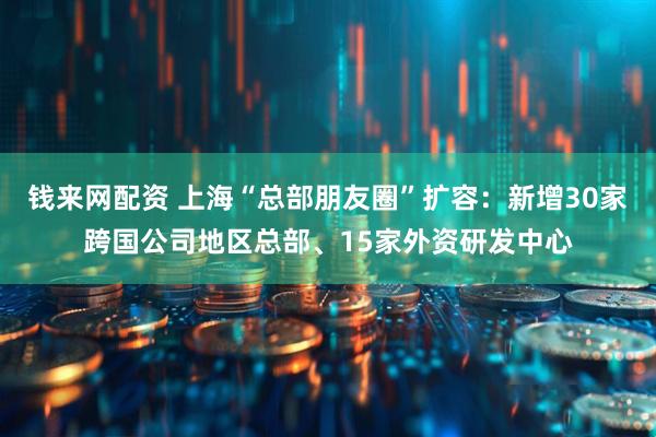 钱来网配资 上海“总部朋友圈”扩容：新增30家跨国公司地区总部、15家外资研发中心