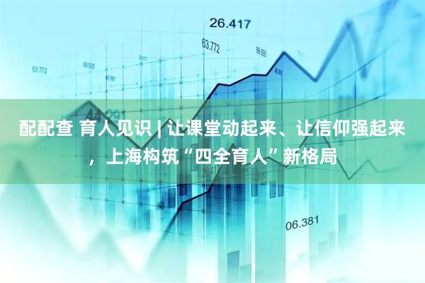 配配查 育人见识 | 让课堂动起来、让信仰强起来，上海构筑“四全育人”新格局