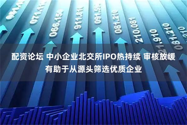 配资论坛 中小企业北交所IPO热持续 审核放缓有助于从源头筛选优质企业