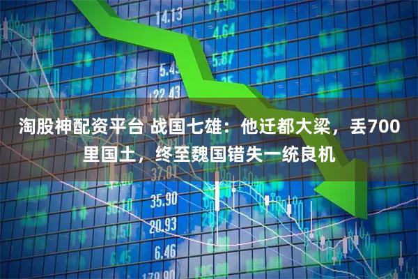 淘股神配资平台 战国七雄：他迁都大梁，丢700里国土，终至魏国错失一统良机