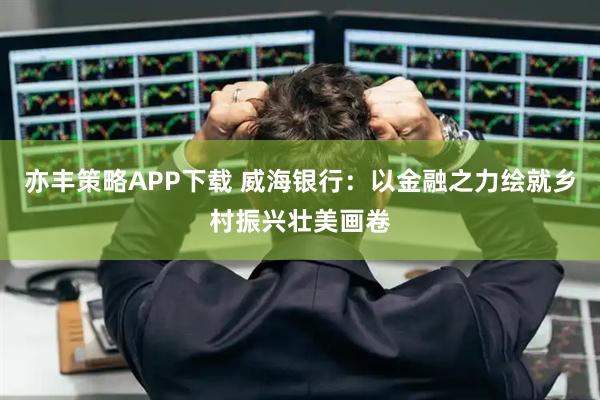 亦丰策略APP下载 威海银行：以金融之力绘就乡村振兴壮美画卷