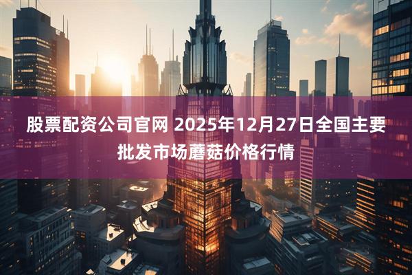 股票配资公司官网 2025年12月27日全国主要批发市场蘑菇价格行情