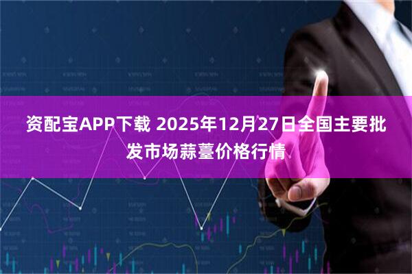 资配宝APP下载 2025年12月27日全国主要批发市场蒜薹价格行情