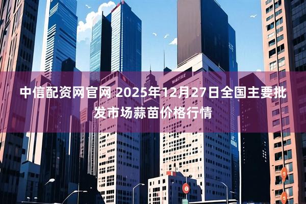 中信配资网官网 2025年12月27日全国主要批发市场蒜苗价格行情