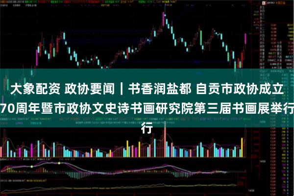 大象配资 政协要闻｜书香润盐都 自贡市政协成立70周年暨市政协文史诗书画研究院第三届书画展举行