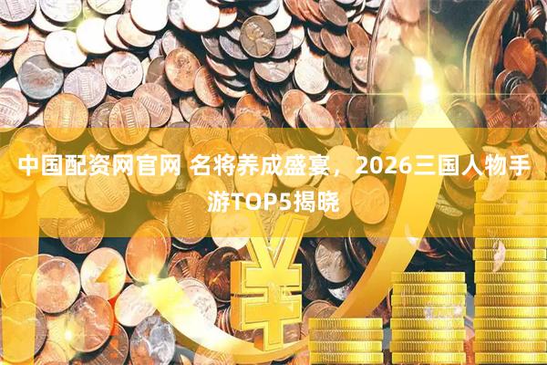 中国配资网官网 名将养成盛宴，2026三国人物手游TOP5揭晓