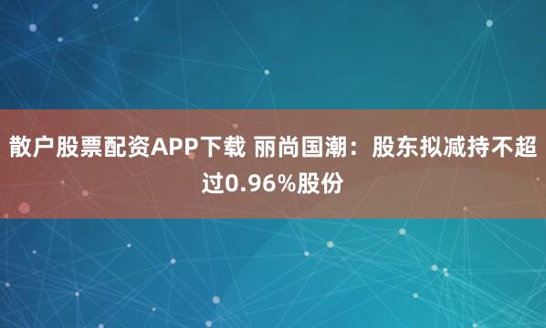 散户股票配资APP下载 丽尚国潮：股东拟减持不超过0.96%股份