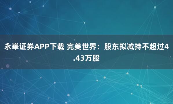 永崋证券APP下载 完美世界：股东拟减持不超过4.43万股