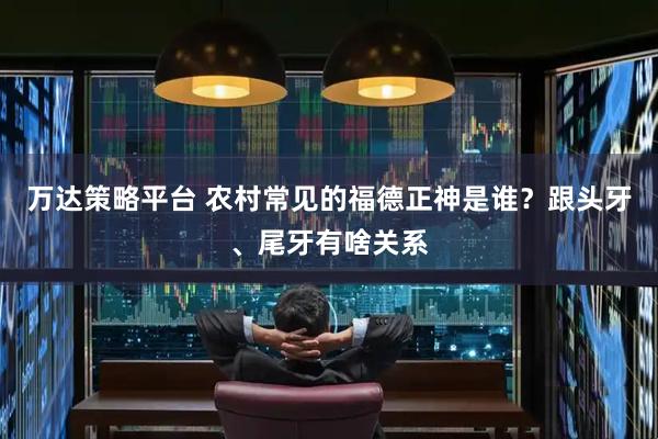 万达策略平台 农村常见的福德正神是谁？跟头牙、尾牙有啥关系