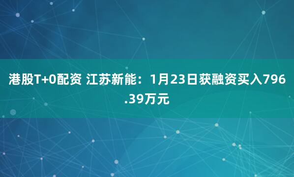 港股T+0配资 江苏新能：1月23日获融资买入796.39万元