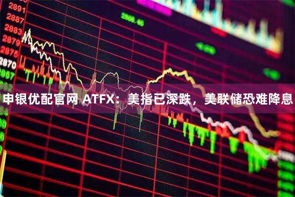 申银优配官网 ATFX：美指已深跌，美联储恐难降息