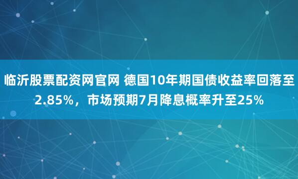 临沂股票配资网官网 德国10年期国债收益率回落至2.85%，市场预期7月降息概率升至25%