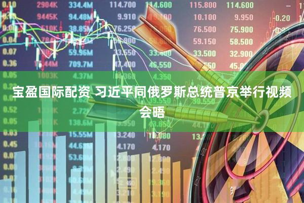 宝盈国际配资 习近平同俄罗斯总统普京举行视频会晤