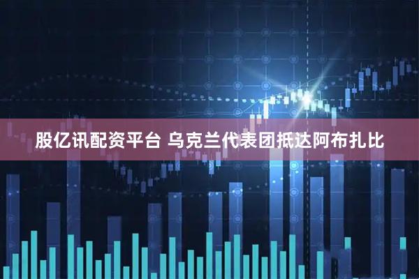 股亿讯配资平台 乌克兰代表团抵达阿布扎比