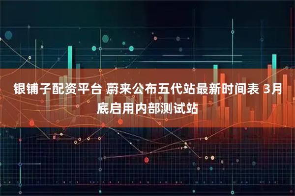 银铺子配资平台 蔚来公布五代站最新时间表 3月底启用内部测试站