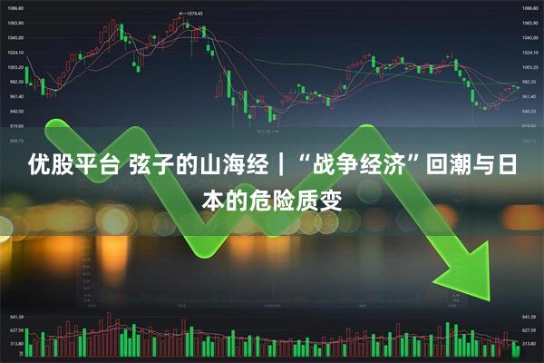 优股平台 弦子的山海经｜“战争经济”回潮与日本的危险质变