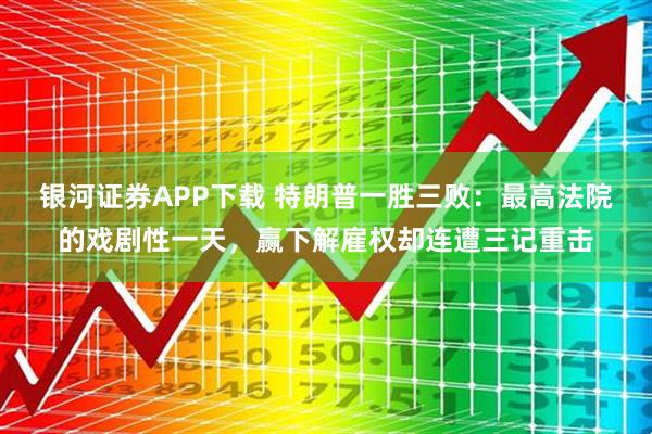 银河证券APP下载 特朗普一胜三败：最高法院的戏剧性一天，赢下解雇权却连遭三记重击