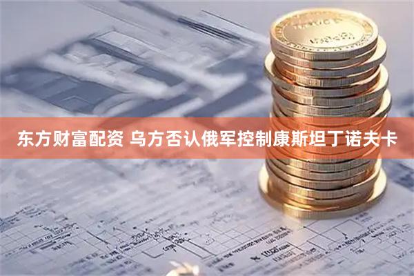 东方财富配资 乌方否认俄军控制康斯坦丁诺夫卡