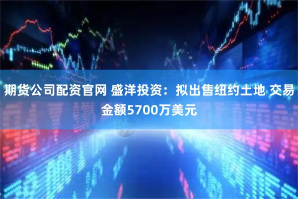 期货公司配资官网 盛洋投资：拟出售纽约土地 交易金额5700万美元