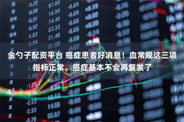 金勺子配资平台 癌症患者好消息！血常规这三项指标正常，癌症基本不会再复发了